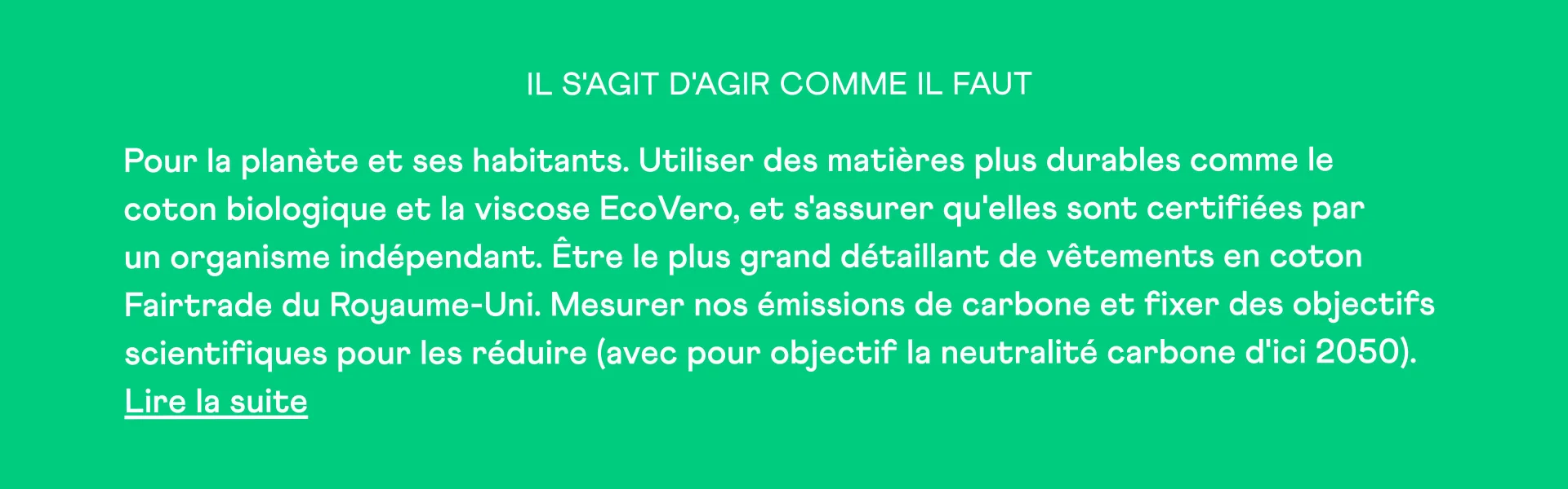 Il s'agit d'agir pour la planète et ses habitants. Utiliser des matières plus durables comme le coton biologique et la viscose EcoVero, et s'assurer qu'elles sont certifiées par des organismes indépendants. Être le plus grand détaillant de vêtements en coton Fairtrade du Royaume-Uni. Mesurer nos émissions de carbone et fixer des objectifs de réduction fondés sur des données scientifiques (avec pour objectif la neutralité carbone d'ici 2050). En savoir plus