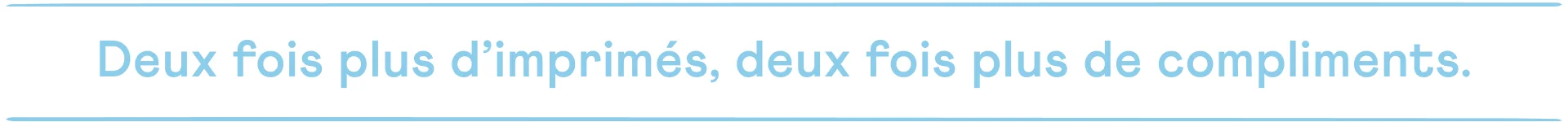 Deux fois plus d’imprimés, deux fois plus de compliments.