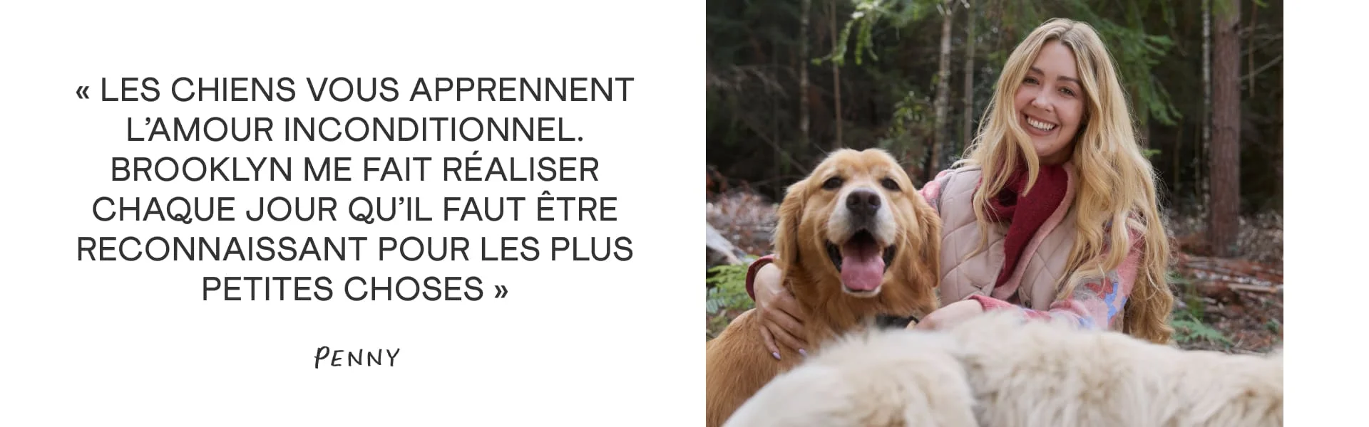 « Les chiens vous apprennent l’amour inconditionnel. Brooklyn me fait réaliser chaque jour qu’il faut être reconnaissant pour les plus petites choses. » Penny