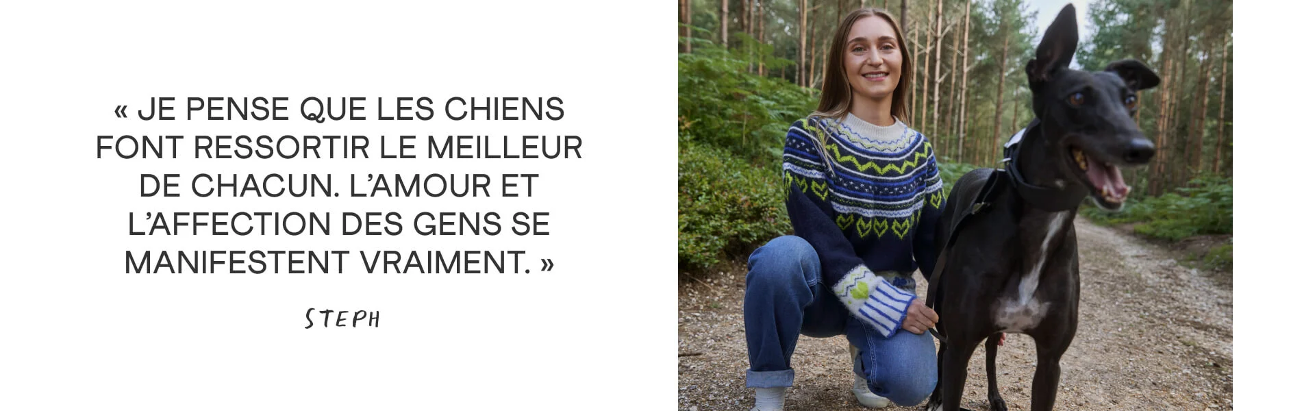 « Je pense que les chiens font ressortir le meilleur de chacun. L’amour et l’affection des gens se manifestent vraiment. » Steph